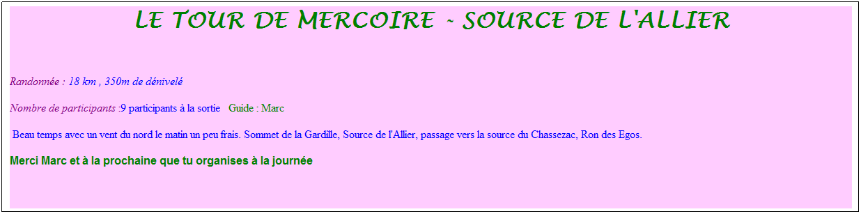 Zone de Texte: Le tour de mercoire - source de l'allier
&nbsp;
Randonn�e : 18 km&nbsp;, 350m de d�nivel�&nbsp;&nbsp;
Nombre de participants :9 participants � la sortie&nbsp;&nbsp; Guide : Marc
&nbsp;Beau temps avec un vent du nord le matin un peu frais. Sommet de la Gardille, Source de l'Allier, passage vers la source du Chassezac, Ron des Egos.
Merci Marc et � la prochaine que tu organises � la journ�e
&nbsp;
&nbsp;
