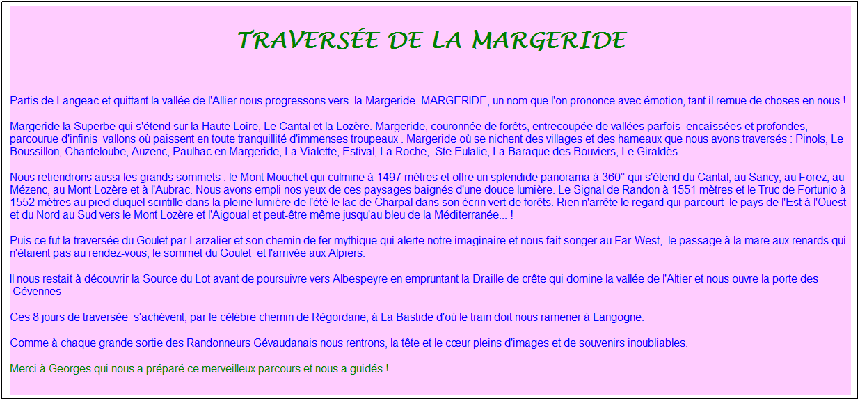 Zone de Texte: Travers�e de la Margeride
&nbsp;&nbsp;
Partis de Langeac et quittant la vall�e de l'Allier nous progressons vers &nbsp;la Margeride. MARGERIDE, un nom que l'on prononce avec �motion, tant il remue de choses en nous !
Margeride la Superbe qui s'�tend sur la Haute Loire, Le Cantal et la Loz�re. Margeride, couronn�e de for�ts, entrecoup�e de vall�es parfois&nbsp; encaiss�es et profondes, parcourue d'infinis &nbsp;vallons o� paissent en toute tranquillit� d'immenses troupeaux . Margeride o� se nichent des villages et des hameaux que nous avons travers�s : Pinols, Le Boussillon, Chanteloube, Auzenc, Paulhac en Margeride, La Vialette, Estival, La Roche,&nbsp; Ste Eulalie, La Baraque des Bouviers, Le Girald�s...&nbsp;
Nous retiendrons aussi les grands sommets : le Mont Mouchet qui culmine � 1497 m�tres et offre un splendide panorama � 360� qui s'�tend du Cantal, au Sancy, au Forez, au M�zenc, au Mont Loz�re et � l'Aubrac. Nous avons empli nos yeux de ces paysages baign�s d'une douce lumi�re. Le Signal de Randon � 1551 m�tres et le Truc de Fortunio � 1552 m�tres au pied duquel scintille dans la pleine lumi�re de l'�t� le lac de Charpal dans son �crin vert de for�ts. Rien n'arr�te le regard qui parcourt&nbsp; le pays de l'Est � l'Ouest et du Nord au Sud vers le Mont Loz�re et l'Aigoual et peut-�tre m�me jusqu'au bleu de la M�diterran�e... !&nbsp;
Puis ce fut la travers�e du Goulet par Larzalier et son chemin de fer mythique qui alerte notre imaginaire et nous fait songer au Far-West, &nbsp;le passage � la mare aux renards qui n'�taient pas au rendez-vous, le sommet du Goulet &nbsp;et l'arriv�e aux Alpiers.
Il nous restait � d�couvrir la Source du Lot avant de poursuivre vers Albespeyre en empruntant la Draille de cr�te qui domine la vall�e de l'Altier et nous ouvre la porte des &nbsp;C�vennes&nbsp;
Ces 8 jours de travers�e&nbsp; s'ach�vent, par le c�l�bre chemin de R�gordane, � La Bastide d'o� le train doit nous ramener � Langogne.
Comme � chaque grande sortie des Randonneurs G�vaudanais nous rentrons, la t�te et le c�ur pleins d'images et de souvenirs inoubliables. 
Merci � Georges qui nous a pr�par� ce merveilleux parcours et nous a guid�s !
