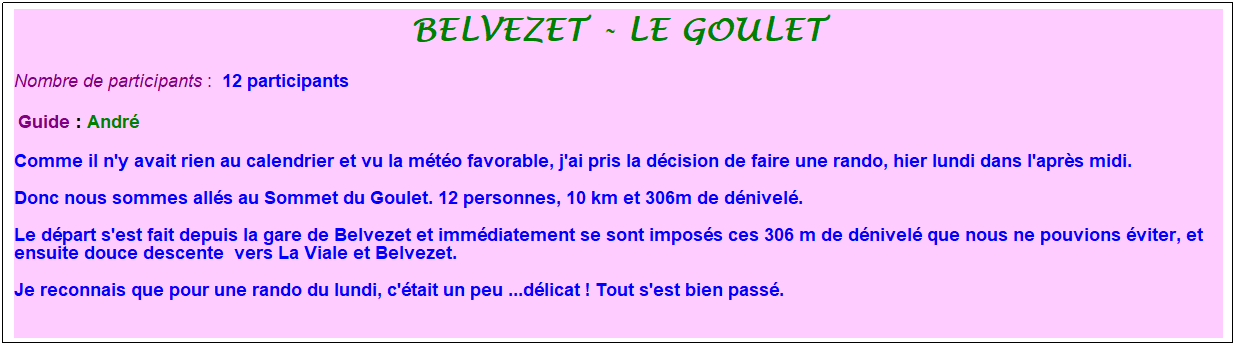 Zone de Texte: Belvezet - Le goulet
Nombre de participants :&nbsp; 12 participants
&nbsp;Guide : Andr�
Comme il n'y avait rien au calendrier et vu la m�t�o favorable, j'ai pris la d�cision de faire une rando, hier lundi dans l'apr�s midi. 
Donc nous sommes all�s au Sommet du Goulet. 12 personnes, 10 km et 306m de d�nivel�. 
Le d�part s'est fait depuis la gare de Belvezet et imm�diatement se sont impos�s ces 306 m de d�nivel� que nous ne pouvions �viter, et ensuite douce descente&nbsp; vers La Viale et Belvezet. 
Je reconnais que pour une rando du lundi, c'�tait un peu ...d�licat ! Tout s'est bien pass�.
&nbsp;

