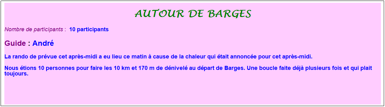Zone de Texte: autour de barges
Nombre de participants :&nbsp; 10 participants
Guide : Andr�
La rando de pr�vue cet apr�s-midi a eu lieu ce matin � cause de la chaleur qui �tait annonc�e pour cet apr�s-midi.
Nous �tions 10 personnes pour faire les 10 km et 170 m de d�nivel� au d�part de Barges. Une boucle faite d�j� plusieurs fois et qui plait toujours.
&nbsp;
&nbsp;
