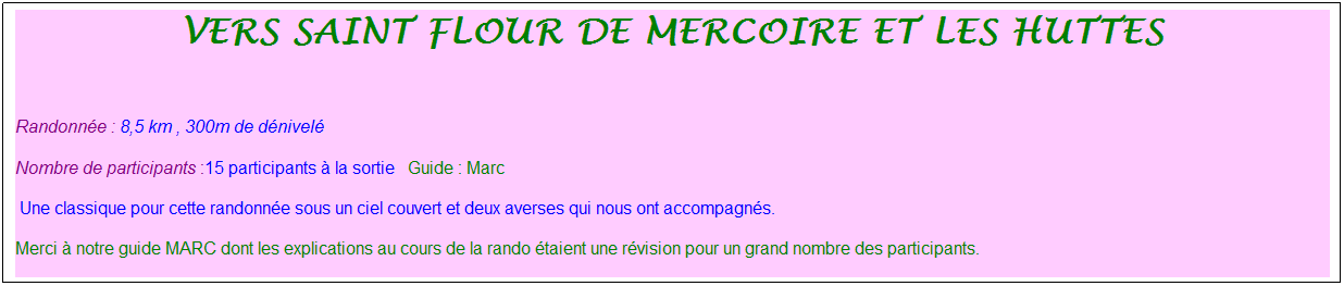 Zone de Texte: vers saint flour de mercoire et les huttes
&nbsp;
Randonn�e : 8,5 km&nbsp;, 300m de d�nivel�&nbsp;
Nombre de participants :15 participants � la sortie&nbsp;&nbsp; Guide : Marc
&nbsp;Une classique pour cette randonn�e sous un ciel couvert et deux averses qui nous ont accompagn�s.
Merci � notre guide MARC dont les explications au cours de la rando �taient une r�vision pour un grand nombre des participants.
&nbsp;
&nbsp;
