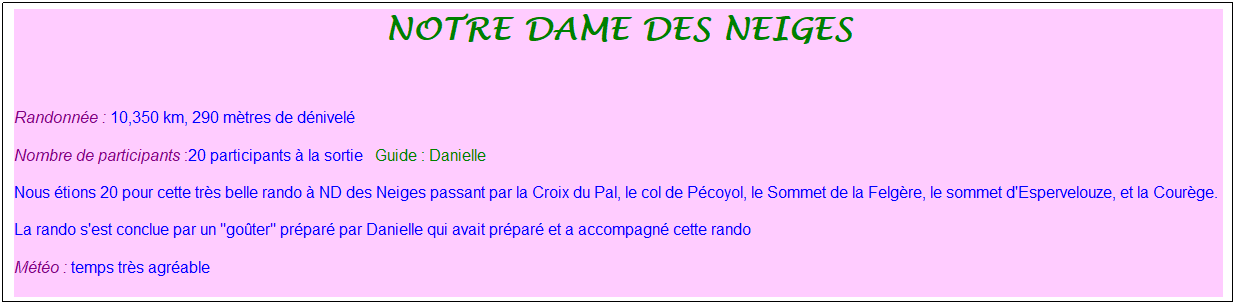 Zone de Texte: notre dame des neiges
&nbsp;
Randonn�e : 10,350 km, 290 m�tres de d�nivel�&nbsp;&nbsp;
Nombre de participants :20 participants � la sortie&nbsp;&nbsp; Guide : Danielle
Nous �tions 20 pour cette tr�s belle rando � ND des Neiges passant par la Croix du Pal, le col de P�coyol, le Sommet de la Felg�re, le sommet d'Espervelouze, et la Cour�ge.
La rando s'est conclue par un "go�ter" pr�par� par Danielle qui avait pr�par� et a accompagn� cette rando
M�t�o : temps tr�s agr�able
&nbsp;

