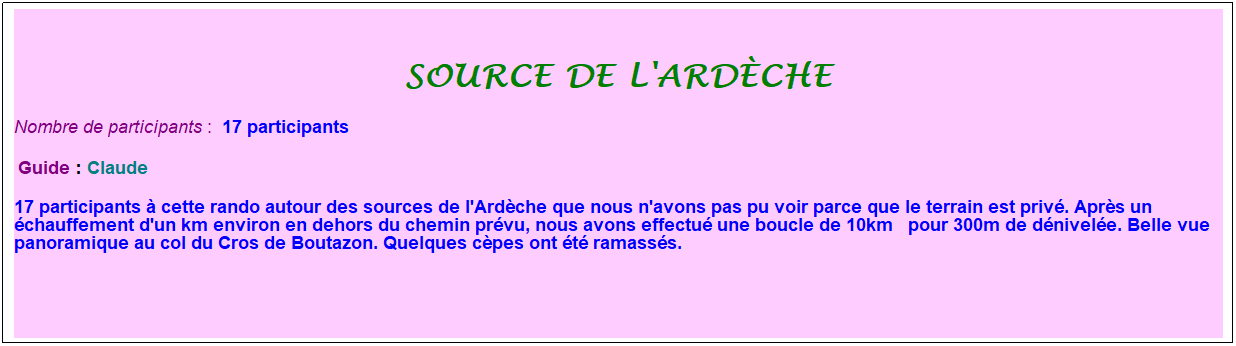 Zone de Texte: source de l'ardche
Nombre de participants :  17 participants
 Guide : Claude
17 participants  cette rando autour des sources de l'Ardche que nous n'avons pas pu voir parce que le terrain est priv. Aprs un chauffement d'un km environ en dehors du chemin prvu, nous avons effectu une boucle de 10km   pour 300m de dnivele. Belle vue panoramique au col du Cros de Boutazon. Quelques cpes ont t ramasss.
 
