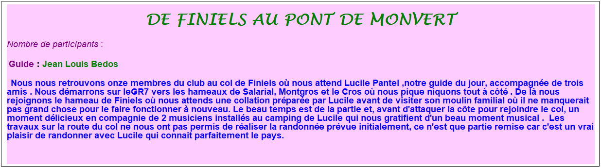 Zone de Texte: De finiels au pont de monvert
Nombre de participants :  
 Guide : Jean Louis Bedos
  Nous nous retrouvons onze membres du club au col de Finiels o nous attend Lucile Pantel ,notre guide du jour, accompagne de trois amis . Nous dmarrons sur leGR7 vers les hameaux de Salarial, Montgros et le Cros o nous pique niquons tout  ct . De l nous rejoignons le hameau de Finiels o nous attends une collation prpare par Lucile avant de visiter son moulin familial o il ne manquerait pas grand chose pour le faire fonctionner  nouveau. Le beau temps est de la partie et, avant d'attaquer la cte pour rejoindre le col, un moment dlicieux en compagnie de 2 musiciens installs au camping de Lucile qui nous gratifient d'un beau moment musical .  Les travaux sur la route du col ne nous ont pas permis de raliser la randonne prvue initialement, ce n'est que partie remise car c'est un vrai plaisir de randonner avec Lucile qui connait parfaitement le pays.  
 
