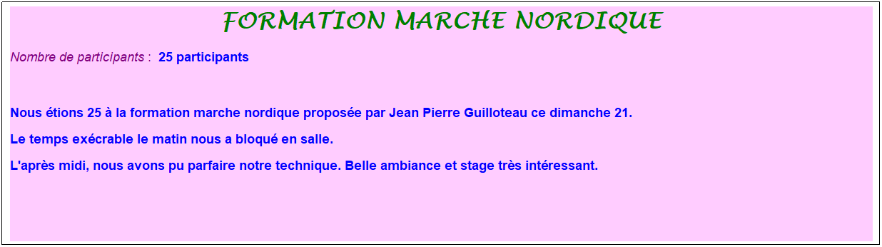 Zone de Texte: formation marche nordique
Nombre de participants :&nbsp; 25 participants
&nbsp;
Nous �tions 25 � la formation marche nordique propos�e par Jean Pierre Guilloteau ce dimanche 21. 
Le temps ex�crable le matin nous a bloqu� en salle. 
L'apr�s midi, nous avons pu parfaire notre technique. Belle ambiance et stage tr�s int�ressant.
&nbsp;
&nbsp;
&nbsp;
