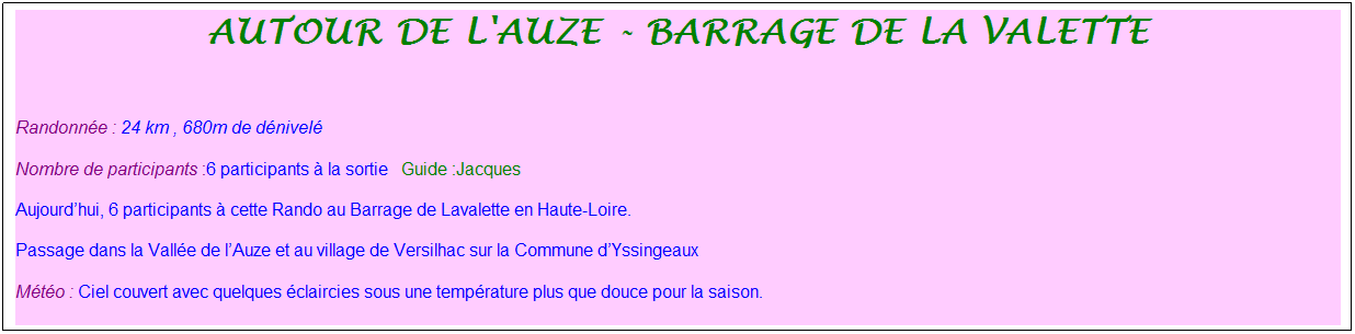 Zone de Texte: autour de l'auze - barrage de la valette
&nbsp;
Randonn�e : 24 km&nbsp;, 680m de d�nivel�&nbsp;
Nombre de participants :6 participants � la sortie&nbsp;&nbsp; Guide :Jacques
Aujourd�hui, 6 participants � cette Rando au Barrage de Lavalette en Haute-Loire. 
Passage dans la Vall�e de l�Auze et au village de Versilhac sur la Commune d�Yssingeaux
M�t�o : Ciel couvert avec quelques �claircies sous une temp�rature plus que douce pour la saison.
&nbsp;
