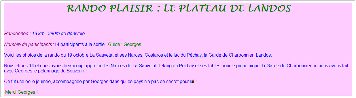 Zone de Texte: rando plaisir : le plateau de landos
&nbsp;
Randonn�e : 18 km&nbsp;, 390m de d�nivel�
Nombre de participants :14 participants � la sortie&nbsp;&nbsp; Guide : Georges
Voici les photos de la rando du 19 octobre La Sauvetat et ses Narces, Costaros et le lac du P�chay, la Garde de Charbonnier, Landos.
Nous �tions 14 et nous avons beaucoup appr�ci� les Narces de La Sauvetat, l'�tang du P�chay et ses tables pour le pique nique, la Garde de Charbonnier o� nous avons fait avec Georges le p�lerinage du Souvenir !
Ce fut une belle journ�e, accompagn�e par Georges dans qui ce pays n'a pas de secret pour lui !
&nbsp;Merci Georges !
&nbsp;
&nbsp;
