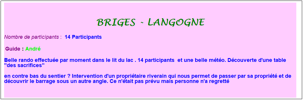 Zone de Texte: Briges - langogne
Nombre de participants :&nbsp; 14 Participants
&nbsp;Guide : Andr�
Belle rando effectu�e par moment dans le lit du lac . 14 participants&nbsp; et une belle m�t�o. D�couverte d'une table "des sacrifices" 
en contre bas du sentier ? Intervention d'un propri�taire riverain qui nous permet de passer par sa propri�t� et de d�couvrir le barrage sous un autre angle. Ce n'�tait pas pr�vu mais personne n'a regrett�
