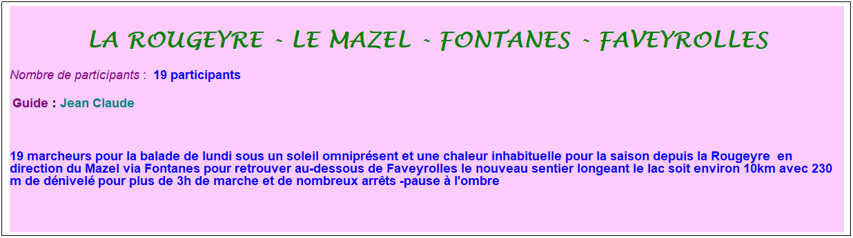 Zone de Texte: La rougeyre - le mazel - Fontanes - faveyrolles
Nombre de participants :&nbsp; 19 participants
&nbsp;Guide : Jean Claude
&nbsp;
19 marcheurs pour la balade de lundi sous un soleil omnipr�sent et une chaleur inhabituelle pour la saison depuis la Rougeyre&nbsp; en direction du Mazel via Fontanes pour retrouver au-dessous de Faveyrolles le nouveau sentier longeant le lac soit environ 10km avec 230 m de d�nivel� pour plus de 3h de marche et de nombreux arr�ts -pause � l'ombre
&nbsp;
