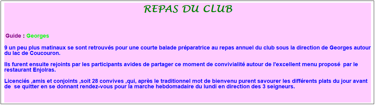 Zone de Texte: repas du club
&nbsp;
&nbsp;Guide : Georges
9 un peu plus matinaux se sont retrouv�s pour une courte balade pr�paratrice au repas annuel du club sous la direction de Georges autour du lac de Coucouron.
Ils furent ensuite rejoints par les participants avides de partager ce moment de convivialit� autour de l'excellent menu propos�&nbsp; par le restaurant Enjolras.
Licenci�s ,amis et conjoints ,soit 28 convives ,qui, apr�s le traditionnel mot de bienvenu purent savourer les diff�rents plats du jour avant de&nbsp; se quitter en se donnant rendez-vous pour la marche hebdomadaire du lundi en direction des 3 seigneurs.
&nbsp;
&nbsp;
