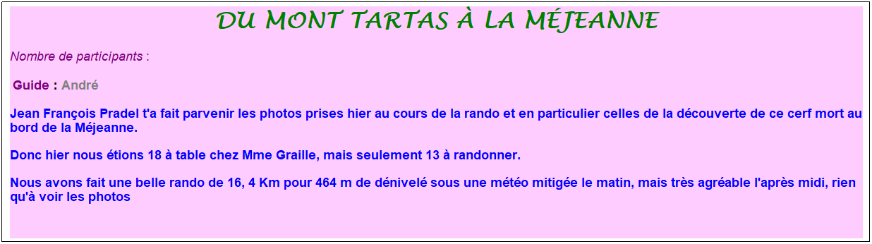 Zone de Texte: du mont tartas � la m�jeanne
Nombre de participants :&nbsp; 
&nbsp;Guide : Andr�
Jean Fran�ois Pradel t'a fait parvenir les photos prises hier au cours de la rando et en particulier celles de la d�couverte de ce cerf mort au bord de la M�jeanne.
Donc hier nous �tions 18 � table chez Mme Graille, mais seulement 13 � randonner. 
Nous avons fait une belle rando de 16, 4 Km pour 464 m de d�nivel� sous une m�t�o mitig�e le matin, mais tr�s agr�able l'apr�s midi, rien qu'� voir les photos
&nbsp;
&nbsp;
&nbsp;

