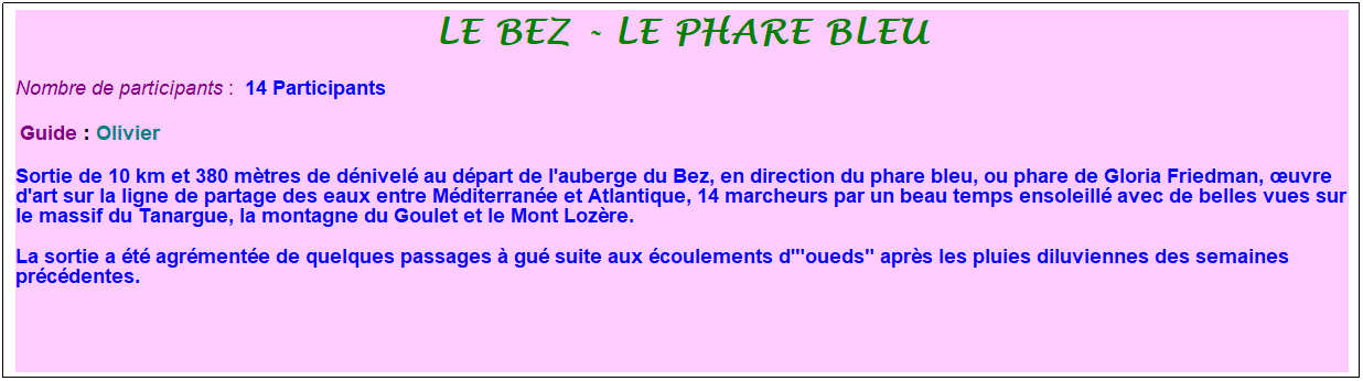 Zone de Texte: le bez - le phare bleu
Nombre de participants :&nbsp; 14 Participants
&nbsp;Guide : Olivier
Sortie de 10 km et 380 m�tres de d�nivel� au d�part de l'auberge du Bez, en direction du phare bleu, ou phare de Gloria Friedman, �uvre d'art sur la ligne de partage des eaux entre M�diterran�e et Atlantique, 14 marcheurs par un beau temps ensoleill� avec de belles vues sur le massif du Tanargue, la montagne du Goulet et le Mont Loz�re. 
La sortie a �t� agr�ment�e de quelques passages � gu� suite aux �coulements d'"oueds" apr�s les pluies diluviennes des semaines pr�c�dentes.
&nbsp;
&nbsp;
