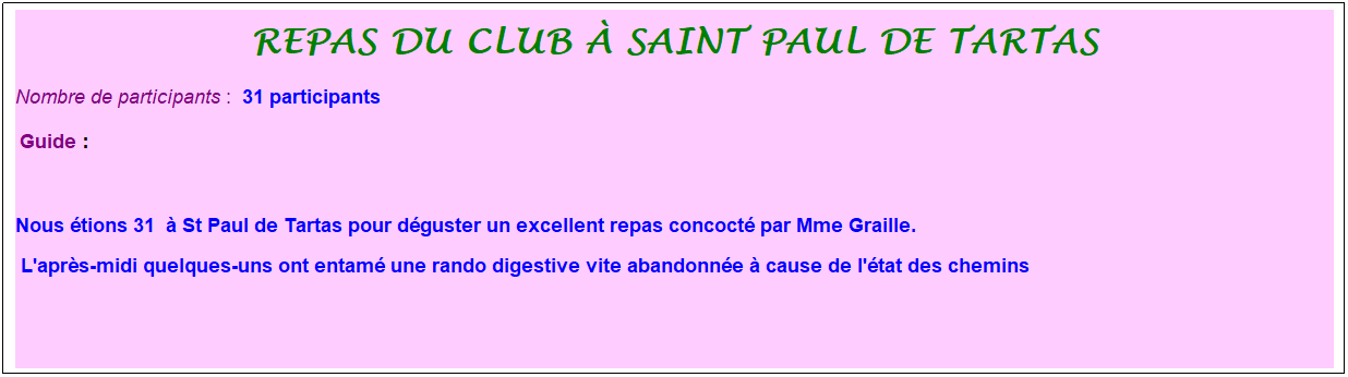 Zone de Texte: repas du club � saint paul de tartas
Nombre de participants :&nbsp; 31 participants
&nbsp;Guide : 
&nbsp;
Nous �tions 31&nbsp; � St Paul de Tartas pour d�guster un excellent repas concoct� par Mme Graille.&nbsp;
 L'apr�s-midi quelques-uns ont entam� une rando digestive vite abandonn�e � cause de l'�tat des chemins
&nbsp;
&nbsp;
