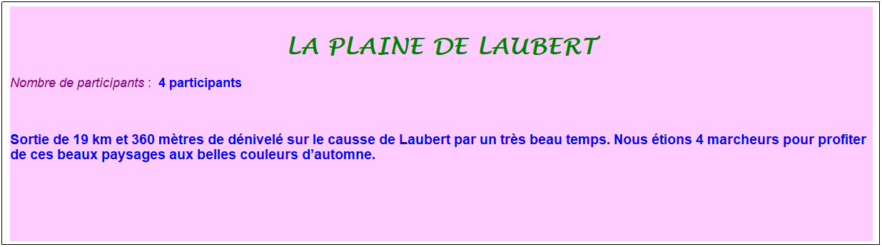 Zone de Texte: La plaine de Laubert
Nombre de participants :&nbsp; 4 participants
&nbsp;
Sortie de 19 km et 360 m�tres de d�nivel� sur le causse de Laubert par un tr�s beau temps. Nous �tions 4 marcheurs pour profiter de ces beaux paysages aux belles couleurs d�automne.
&nbsp;
&nbsp;
