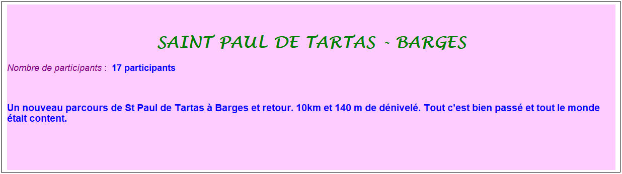 Zone de Texte: saint paul de tartas - barges
Nombre de participants :&nbsp; 17 participants
&nbsp;
Un nouveau parcours de St Paul de Tartas � Barges et retour. 10km et 140 m de d�nivel�. Tout c'est bien pass� et tout le monde �tait content.
&nbsp;

