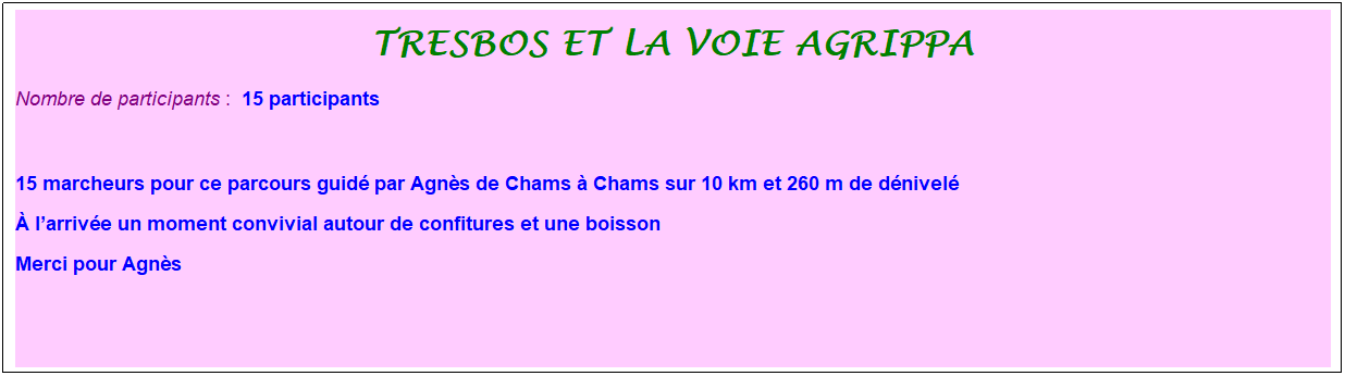 Zone de Texte: tresbos et la voie agrippa
Nombre de participants :&nbsp; 15 participants
&nbsp;
15 marcheurs pour ce parcours guid� par Agn�s de Chams � Chams sur 10 km et 260 m de d�nivel�
� l�arriv�e un moment convivial autour de confitures et une boisson
Merci pour Agn�s
&nbsp;
&nbsp;
