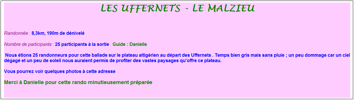Zone de Texte: les uffernets - le malzieu
&nbsp;
Randonn�e : 8,3km, 190m de d�nivel�&nbsp;&nbsp;&nbsp;
Nombre de participants : 25 participants � la sortie&nbsp;&nbsp; Guide : Danielle
&nbsp;Nous �tions 25 randonneurs pour cette ballade sur le plateau altig�rien au d�part des Uffernets . Temps bien gris mais sans pluie ; un peu dommage car un ciel d�gag� et un peu de soleil nous auraient permis de profiter des vastes paysages qu'offre ce plateau.
Vous pourrez voir quelques photos � cette adresse
Merci � Danielle pour cette rando minutieusement pr�par�e 

&nbsp;
