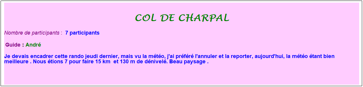 Zone de Texte: col de charpal
Nombre de participants :&nbsp; 7 participants
&nbsp;Guide : Andr�
Je devais encadrer cette rando jeudi dernier, mais vu la m�t�o, j'ai pr�f�r� l'annuler et la reporter, aujourd'hui, la m�t�o �tant bien meilleure . Nous �tions 7 pour faire 15 km&nbsp; et 130 m de d�nivel�. Beau paysage .
&nbsp;
