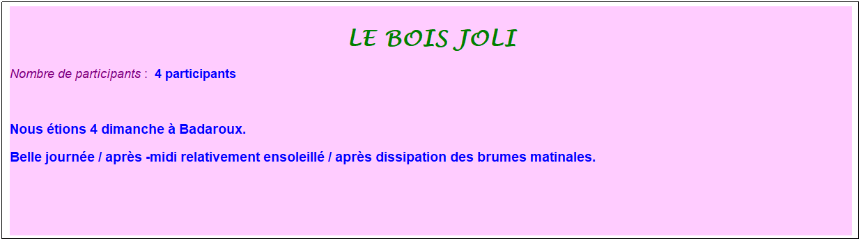 Zone de Texte: le bois joli
Nombre de participants :&nbsp; 4 participants
&nbsp;
Nous �tions 4 dimanche � Badaroux.
Belle journ�e / apr�s -midi relativement ensoleill� / apr�s dissipation des brumes matinales.
&nbsp;
&nbsp;

