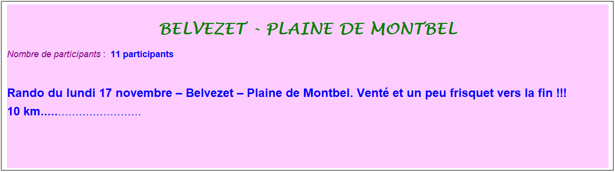 Zone de Texte: belvezet - plaine de montbel
Nombre de participants :&nbsp; 11 participants
&nbsp;
Rando du lundi 17 novembre � Belvezet � Plaine de Montbel. Vent� et un peu frisquet vers la fin !!!
10 km.............................
&nbsp;
&nbsp;

