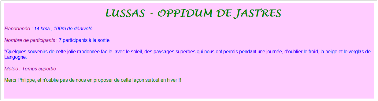Zone de Texte: &nbsp;lussas - oppidum de jastres
Randonn�e : 14 kms , 100m de d�nivel�
Nombre de participants : 7 participants � la sortie
"Quelques souvenirs de cette jolie randonn�e facile&nbsp; avec le soleil, des paysages superbes qui nous ont permis pendant une journ�e, d'oublier le froid, la neige et le verglas de Langogne.
M�t�o : Temps superbe
Merci Philippe, et n'oublie pas de nous en proposer de cette fa�on surtout en hiver !!
&nbsp;

