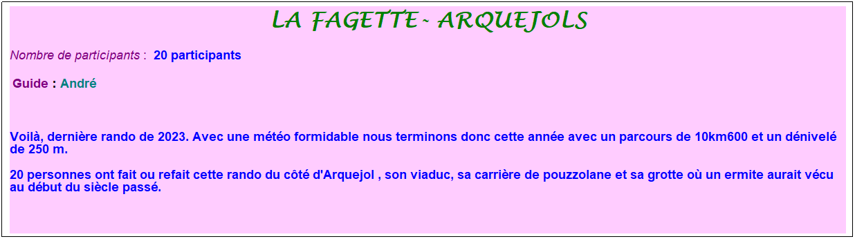 Zone de Texte: la fagette- arquejols
Nombre de participants :&nbsp; 20 participants
&nbsp;Guide : Andr�
&nbsp;
Voil�, derni�re rando de 2023. Avec une m�t�o formidable nous terminons donc cette ann�e avec un parcours de 10km600 et un d�nivel� de 250 m. 
20 personnes ont fait ou refait cette rando du c�t� d'Arquejol , son viaduc, sa carri�re de pouzzolane et sa grotte o� un ermite aurait v�cu au d�but du si�cle pass�.
&nbsp;
&nbsp;
