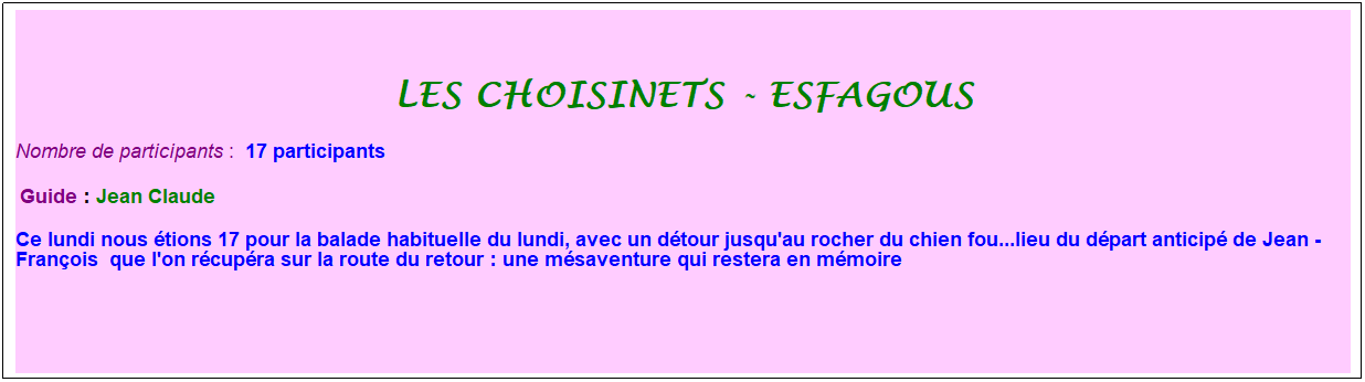 Zone de Texte: les choisinets - esfagous
Nombre de participants :&nbsp; 17 participants
&nbsp;Guide : Jean Claude&nbsp;
Ce lundi nous �tions 17 pour la balade habituelle du lundi, avec un d�tour jusqu'au rocher du chien fou...lieu du d�part anticip� de Jean -Fran�ois&nbsp; que l'on r�cup�ra sur la route du retour : une m�saventure qui restera en m�moire
&nbsp;
