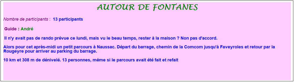 Zone de Texte: autour de fontanes
Nombre de participants :&nbsp; 13 participants
&nbsp;Guide : Andr�
&nbsp;Il n'y avait pas de rando pr�vue ce lundi, mais vu le beau temps, rester � la maison ? Non pas d'accord. 
Alors pour cet apr�s-midi un petit parcours � Naussac. D�part du barrage, chemin de la Comcom jusqu'� Faveyroles et retour par la Rougeyre pour arriver au parking du barrage. 
10 km et 308 m de d�nivel�. 13 personnes, m�me si le parcours avait �t� fait et refait
&nbsp;
&nbsp;
