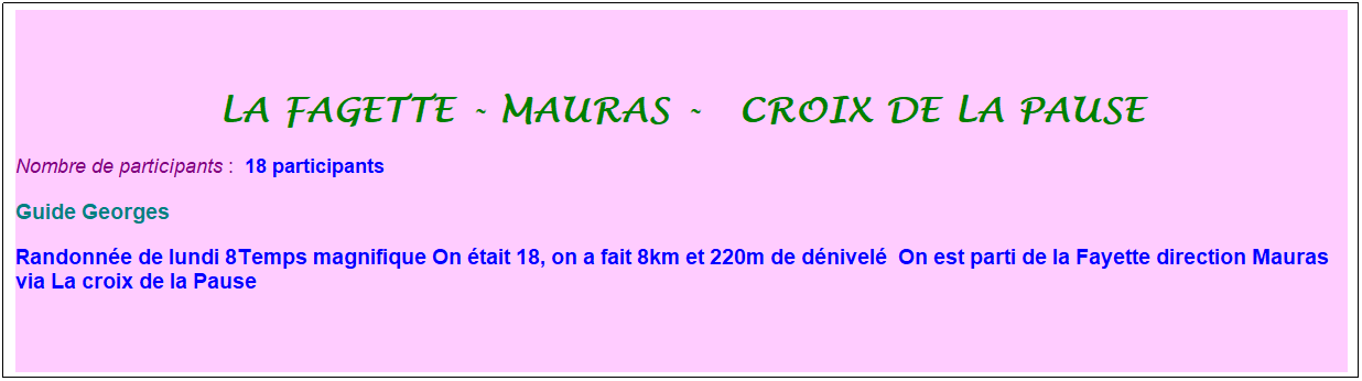 Zone de Texte: la fagette - mauras -&nbsp; croix de la pause
Nombre de participants :&nbsp; 18 participants
Guide Georges&nbsp;
Randonn�e de lundi 8Temps magnifique On �tait 18, on a fait 8km et 220m de d�nivel�&nbsp; On est parti de la Fayette direction Mauras via La croix de la Pause&nbsp;
