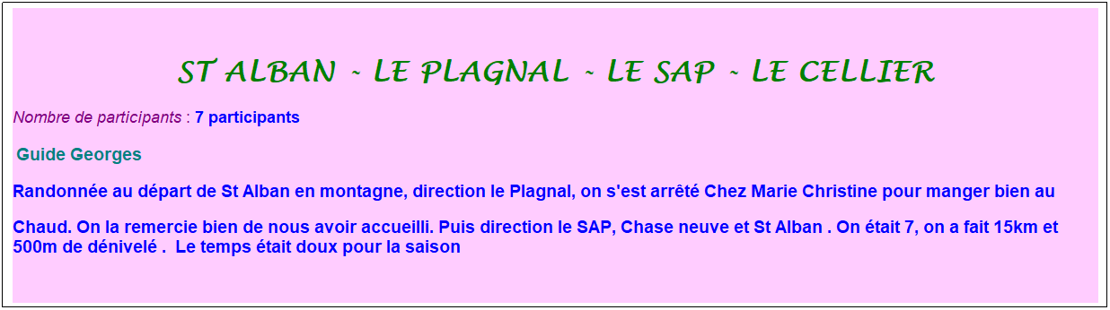 Zone de Texte: St alban - le plagnal - le sap - le cellier
Nombre de participants :&nbsp;7 participants
&nbsp;Guide Georges&nbsp;
Randonn�e au d�part de St Alban en montagne, direction le Plagnal, on s'est arr�t� Chez Marie Christine pour manger bien au
Chaud. On la remercie bien de nous avoir accueilli. Puis direction le SAP, Chase neuve et St Alban&nbsp;. On �tait 7, on a fait 15km et 500m de d�nivel�&nbsp;. &nbsp;Le temps �tait doux pour la saison&nbsp;
